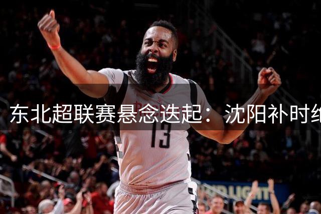 东北超"联赛悬念迭起：沈阳补时绝平呼和浩特，四强之争压轴轮定乾坤