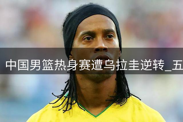 中国男篮热身赛遭乌拉圭逆转 五连胜纪录被终结