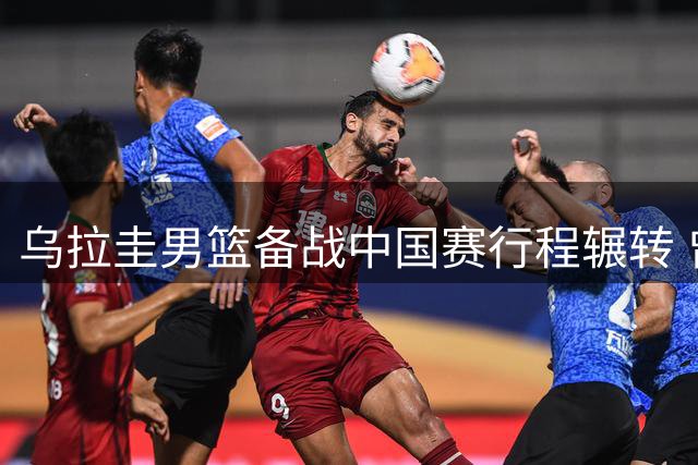 乌拉圭男篮备战中国赛行程辗转 曾担忧名单实力不足