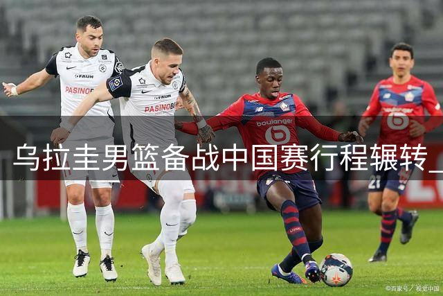 乌拉圭男篮备战中国赛行程辗转 曾担忧名单实力不足