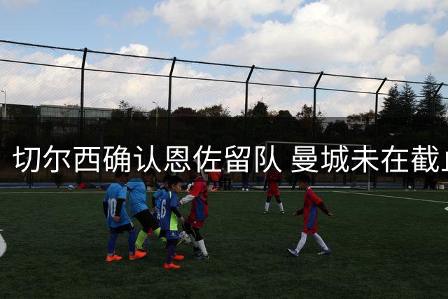 切尔西确认恩佐留队 曼城未在截止日前提出转会报价
