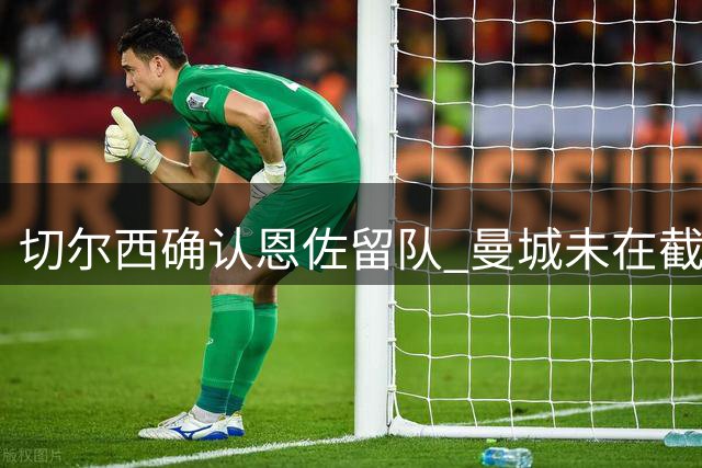 切尔西确认恩佐留队 曼城未在截止日前提出转会报价