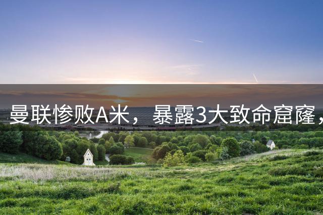 曼联惨败A米，暴露3大致命窟窿，多线作战，赌肖、利马、芒特不伤