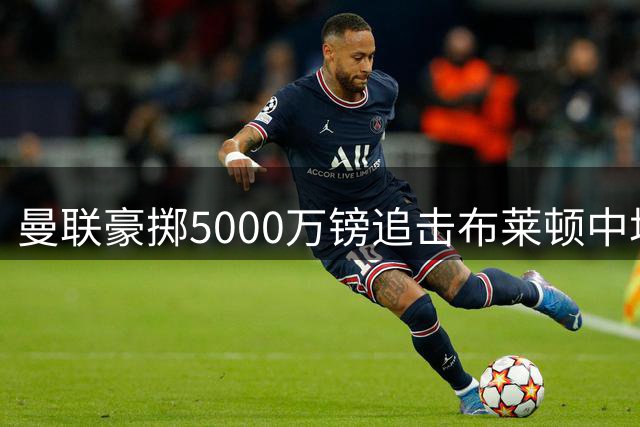 曼联豪掷5000万镑追击布莱顿中场新星