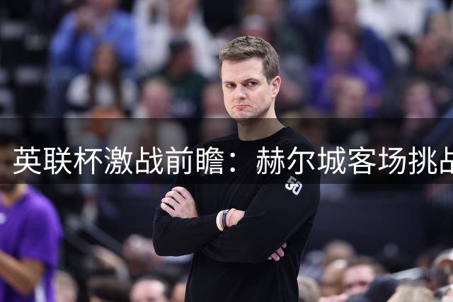 英联杯激战前瞻：赫尔城客场挑战斯托克城