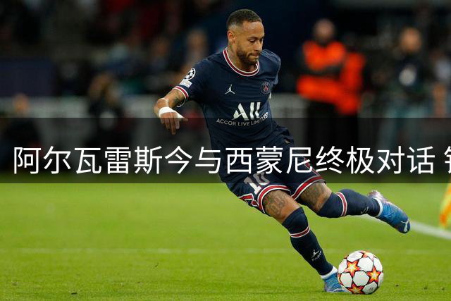 阿尔瓦雷斯今与西蒙尼终极对话 铁心离队投奔巴萨