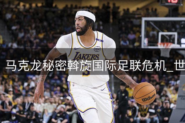 马克龙秘密斡旋国际足联危机 世界杯股权风波背后的政治博弈