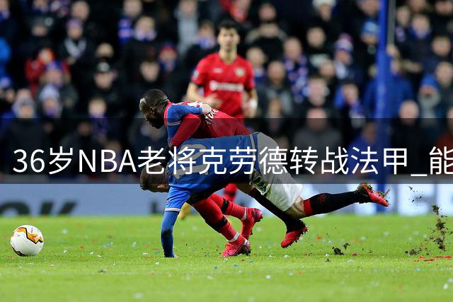 36岁NBA老将克劳德转战法甲 能否延续职业生涯？